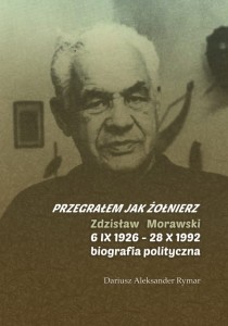 Dariusz Aleksander Rymar, "Przegrałem Jak żołnierz". Zdzisław Morawski (6 IX 1926 - 28 X 1992 - biografia polityczna